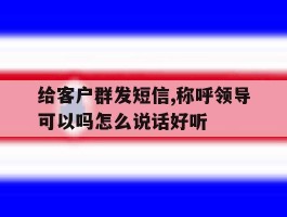 给客户群发短信,称呼领导可以吗怎么说话好听