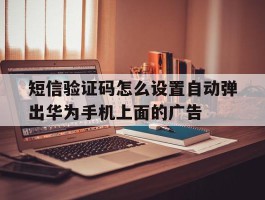 短信验证码怎么设置自动弹出华为手机上面的广告的简单介绍